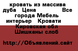 кровать из массива дуба › Цена ­ 180 000 - Все города Мебель, интерьер » Кровати   . Кировская обл.,Шишканы слоб.